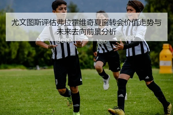 尤文图斯评估弗拉霍维奇夏窗转会价值走势与未来去向前景分析