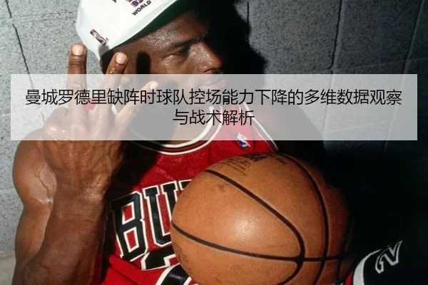 曼城罗德里缺阵时球队控场能力下降的多维数据观察与战术解析