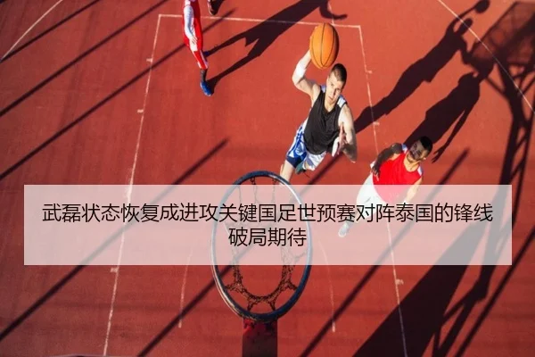 武磊状态恢复成进攻关键国足世预赛对阵泰国的锋线破局期待