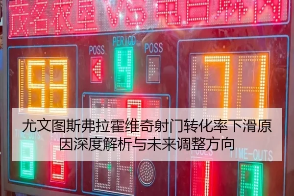 尤文图斯弗拉霍维奇射门转化率下滑原因深度解析与未来调整方向