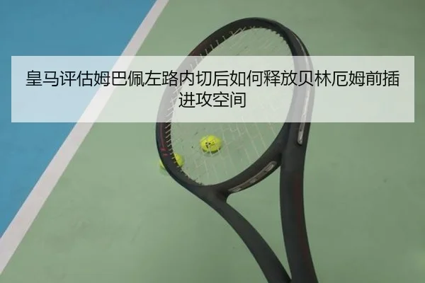 皇马评估姆巴佩左路内切后如何释放贝林厄姆前插进攻空间