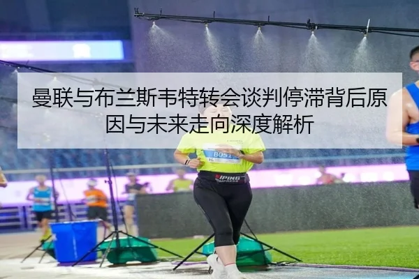 曼联与布兰斯韦特转会谈判停滞背后原因与未来走向深度解析